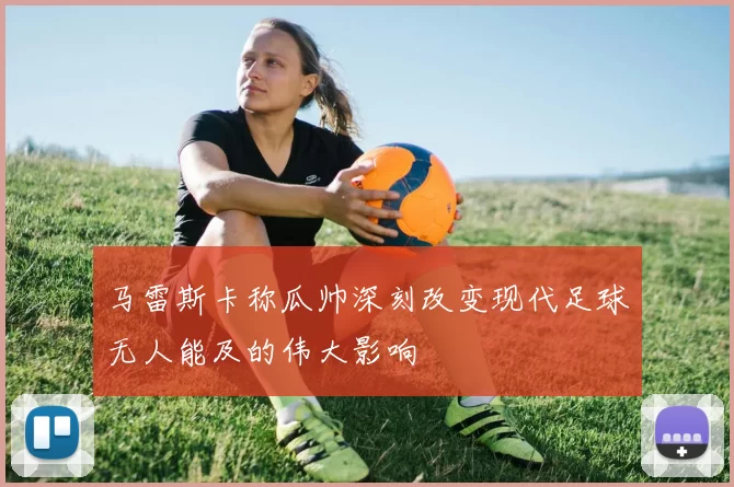 马雷斯卡称瓜帅深刻改变现代足球无人能及的伟大影响