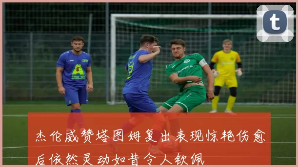 杰伦威赞塔图姆复出表现惊艳伤愈后依然灵动如昔令人钦佩