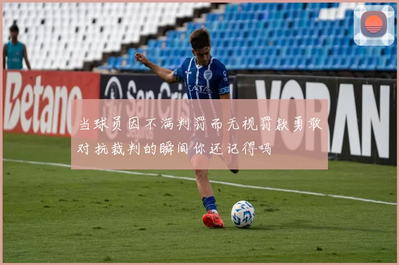 当球员因不满判罚而无视罚款勇敢对抗裁判的瞬间你还记得吗