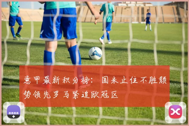 意甲最新积分榜：国米止住不胜颓势领先罗马紧追欧冠区