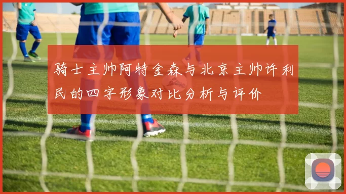 骑士主帅阿特金森与北京主帅许利民的四字形象对比分析与评价