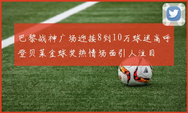 巴黎战神广场迎接8到10万球迷高呼登贝莱金球奖热情场面引人注目
