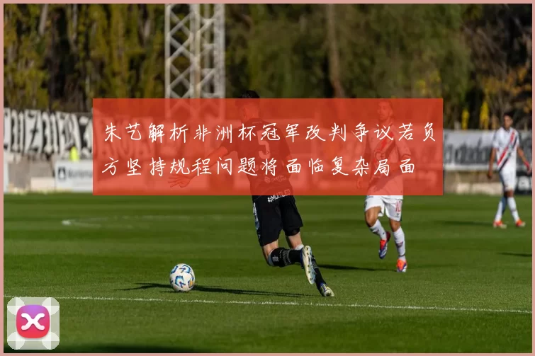 朱艺解析非洲杯冠军改判争议若负方坚持规程问题将面临复杂局面