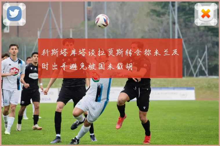 科斯塔库塔谈拉莫斯转会称米兰及时出手避免被国米截胡