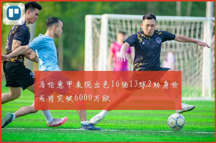 马伦意甲表现出色16场13球2助身价或将突破6000万欧