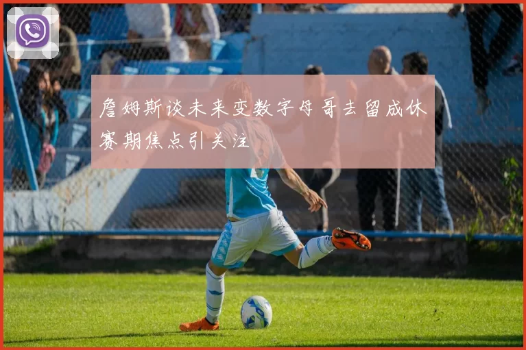 詹姆斯谈未来变数字母哥去留成休赛期焦点引关注