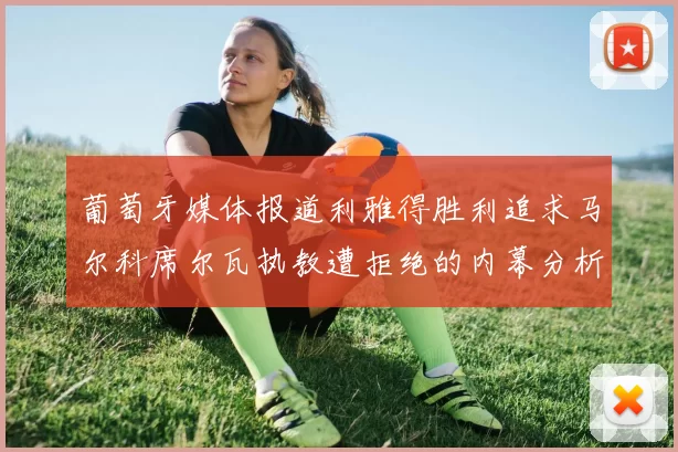 葡萄牙媒体报道利雅得胜利追求马尔科席尔瓦执教遭拒绝的内幕分析