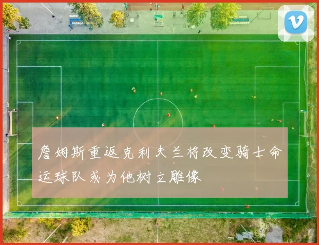 詹姆斯重返克利夫兰将改变骑士命运球队或为他树立雕像