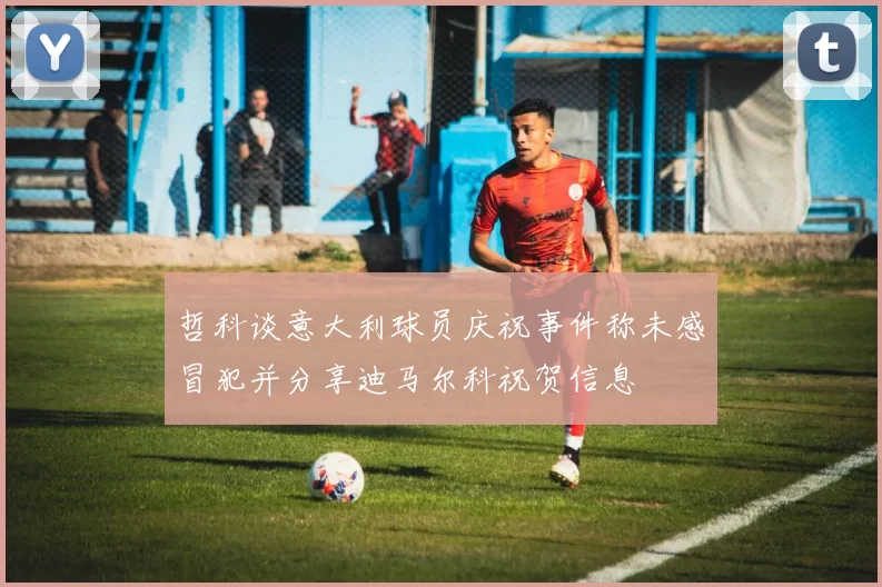 哲科谈意大利球员庆祝事件称未感冒犯并分享迪马尔科祝贺信息