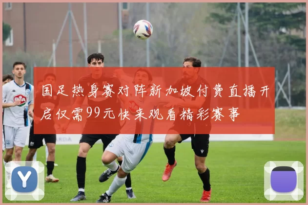 国足热身赛对阵新加坡付费直播开启仅需99元快来观看精彩赛事