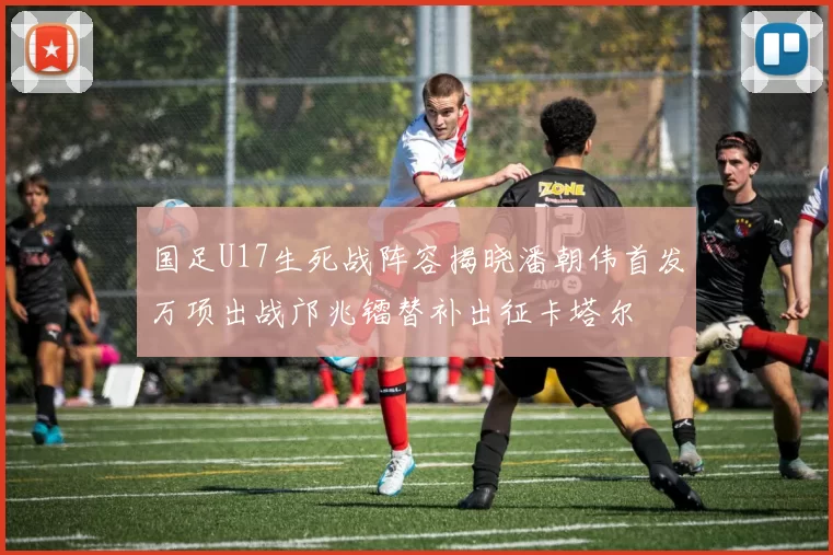 国足U17生死战阵容揭晓潘朝伟首发万项出战邝兆镭替补出征卡塔尔