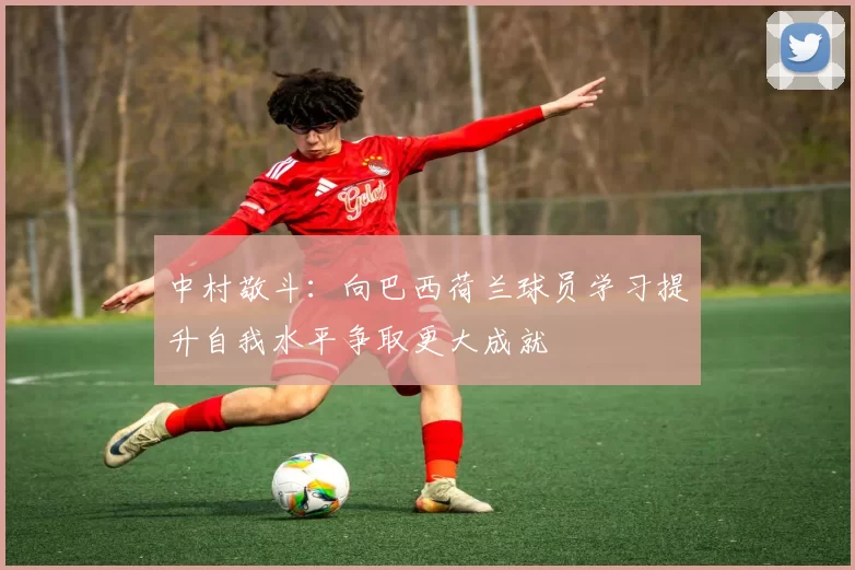 中村敬斗：向巴西荷兰球员学习提升自我水平争取更大成就