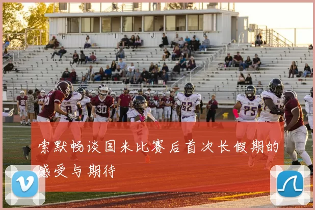 索默畅谈国米比赛后首次长假期的感受与期待