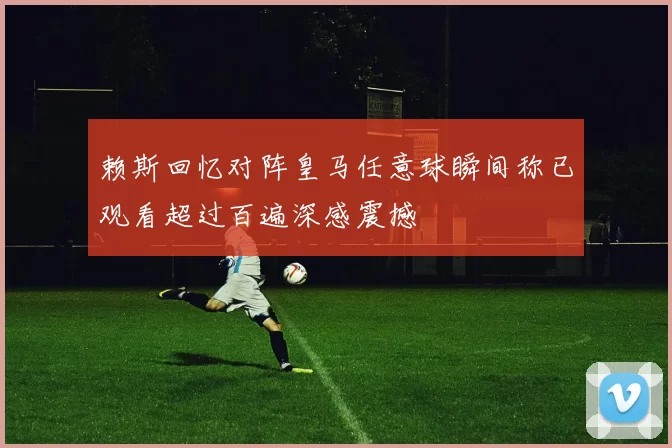 赖斯回忆对阵皇马任意球瞬间称已观看超过百遍深感震撼