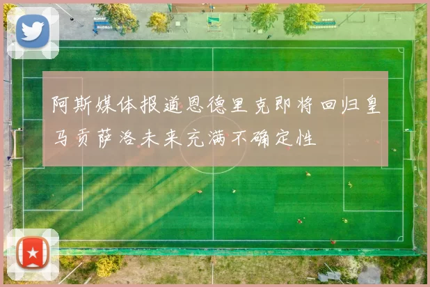 阿斯媒体报道恩德里克即将回归皇马贡萨洛未来充满不确定性