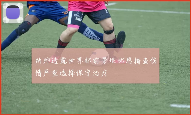 纳帅透露世界杯前景堪忧恩梅查伤情严重选择保守治疗