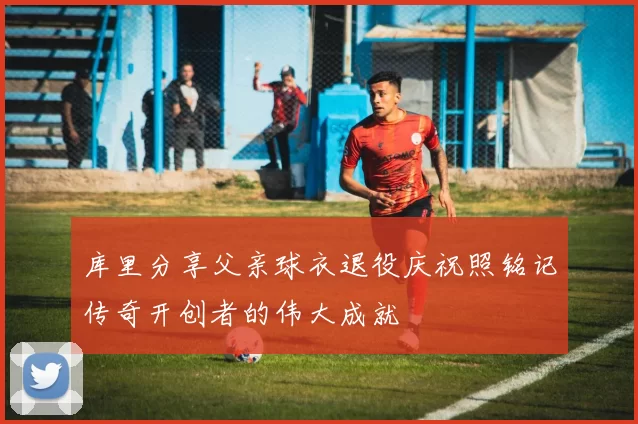库里分享父亲球衣退役庆祝照铭记传奇开创者的伟大成就