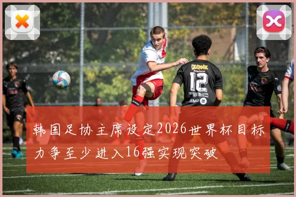 韩国足协主席设定2026世界杯目标力争至少进入16强实现突破