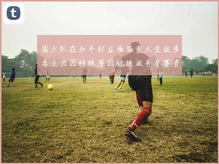 国少队在和平杯后面临重大变故多名主力因特殊原因被迫放弃参赛资格