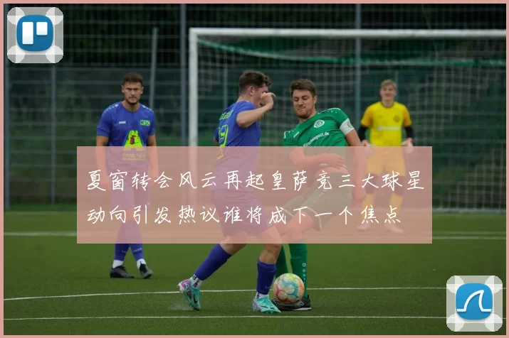 夏窗转会风云再起皇萨竞三大球星动向引发热议谁将成下一个焦点