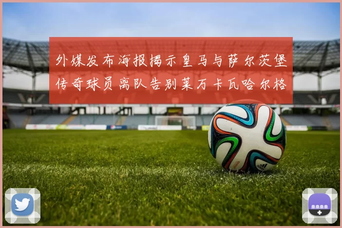 外媒发布海报揭示皇马与萨尔茨堡传奇球员离队告别莱万卡瓦哈尔格列兹曼