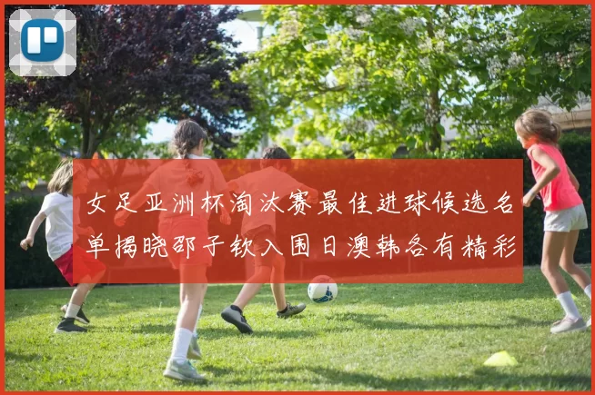 女足亚洲杯淘汰赛最佳进球候选名单揭晓邵子钦入围日澳韩各有精彩表现